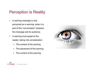 Perception is Reality

•   A warning message is only
    perceived as a warning- when it is
    part of the “conversation” between
    the message and its audience

•   A warning must speak to the
    reader,
    reader taking into consideration:

     • The context of the warning

     • The placement of the warning

     • The content of the warning
 