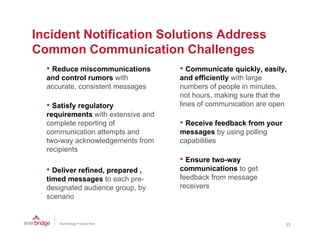 Incident Notification Solutions Address
Common C
C         Communication Ch ll
                    i ti Challenges
  • Reduce miscommunications        • Communicate quickly, easily,
  and control rumors with           and efficiently with large
  accurate, consistent messages     numbers of people in minutes,
                                    not hours, making sure that the
  • Satisfy regulatory              lines of communication are open
  requirements with extensive and
  complete reporting of             • Receive feedback from your
  communication attempts and        messages by using polling
  two-way acknowledgements f
  t          k    l d      t from   capabilities
                                        biliti
  recipients
                                    • Ensure two-way
  • Deliver refined, prepared ,
            refined                 communications to get
  timed messages to each pre-       feedback from message
  designated audience group, by     receivers
  scenario


                                                                      23
 