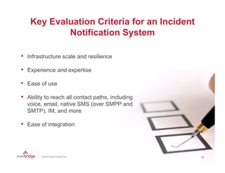 Key Evaluation Criteria for an Incident
             Notification System

•   Infrastructure scale and resilience

•   Experience and expertise

•   Ease of use

•   Ability to reach all contact paths including
                                 paths,
    voice, email, native SMS (over SMPP and
    SMTP), IM, and more

•   Ease of integration




                                                   26
 