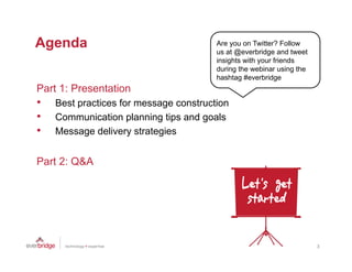 Agenda
 g                                      Are you on Twitter? Follow
                                        us at @everbridge and t
                                             t@      b id      d tweet
                                                                     t
                                        insights with your friends
                                        during the webinar using the
                                        hashtag #everbridge
Part 1 Presentation
P t 1: P     t ti
•   Best practices for message construction
•   Communication planning tips and goals
•   Message delivery strategies


Part 2: Q&A




                                                                         3
 