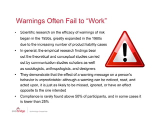 Warnings Often Fail to “Work”
                        Work
•   Scientific research on the efficacy of warnings of risk
    began in the 1950s greatly expanded in the 1980s
                 1950s,
    due to the increasing number of product liability cases
•   In general, the empirical research findings bear
    out the theoretical and conceptual studies carried
    out by communication studies scholars as well
    as sociologists anthropologists and designers
       sociologists, anthropologists,
•   They demonstrate that the effect of a warning message on a person's
    behavior is unpredictable: although a warning can be noticed, read, and
    acted upon, it is just as likely to be missed ignored or have an effect
          upon                             missed, ignored,
    opposite to the one intended
•   Compliance is rarely found above 50% of participants, and in some cases it
    is lower th 25%
    i l      than
 