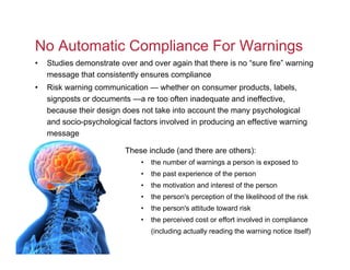 No Automatic Compliance For Warnings
•   Studies demonstrate over and over again that there is no “sure fire” warning
    message that consistently ensures compliance
•   Risk warning communication — whether on consumer products, labels,
    signposts or documents —a re too often inadequate and ineffective,
    because their design does not take into account the many psychological
    and socio-psychological factors involved in producing an effective warning
    message

                          These include (and there are others):
                              •   the number of warnings a person is exposed to
                              •   the past experience of the person
                              •   the motivation and interest of the person
                              •   the person's perception of the likelihood of the risk
                              •   the person's attitude toward risk
                              •   the perceived cost or effort involved in compliance
                                  (including actually reading the warning notice itself)
 