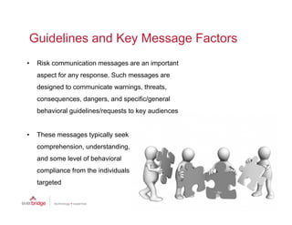 Guidelines and Key Message Factors
•   Risk communication messages are an important
    aspect for any response. Such messages are
    designed to communicate warnings, threats,
    consequences, dangers,
    consequences dangers and specific/general
    behavioral guidelines/requests to key audiences


•   These messages typically seek
    comprehension, understanding,
    and some level of behavioral
    compliance from the individuals
    targeted
 