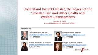 Understand the SECURE Act, the Repeal of the
“Cadillac Tax” and Other Health and
Welfare Developments
John Barlament, Partner
john.barlament@quarles.com
414-277-5727
Michael Wieber, Partner
michael.wieber@quarles.com
414-277-5109
Brooke Monahan, Sr. Counsel
brooke.monahan@quarles.com
602-229-5294
Carolyn McAllister, Partner
carolyn.mcallister@quarles.com
414-277-5101
January 8, 2020
(Updated Version a/o January 9, 2020)
Presented by:
 
