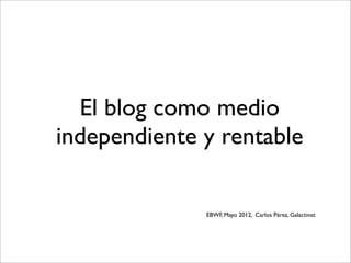 El blog como medio
independiente y rentable
EBWF, Mayo 2012, Carlos Pérez, Galactinet
 