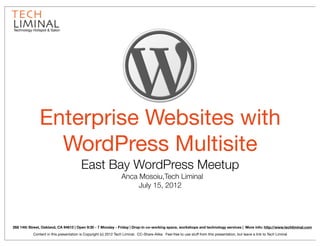 Technology Hotspot & Salon




               Enterprise Websites with
                 WordPress Multisite
                                         East Bay WordPress Meetup
                                                                  Anca Mosoiu,Tech Liminal
                                                                       July 15, 2012




268 14th Street, Oakland, CA 94612 | Open 9:30 - 7 Monday - Friday | Drop-in co-working space, workshops and technology services | More info: http://www.techliminal.com
           Content in this presentation is Copyright (c) 2012 Tech Liminal. CC-Share-Alike. Feel free to use stuff from this presentation, but leave a link to Tech Liminal
 