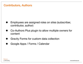 Contributors, Authors




 •   Employees are assigned roles on sites (subscriber,
     contributor, author)

 •   Co-Authors Plus plugin to allow multiple owners for
     content

 •   Gravity Forms for custom data collection

 •   Google Apps / Forms / Calendar




                                                      www.techliminal.com
 