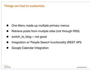 Things we had to customize




 •   One Menu made up multiple primary menus

 •   Retrieve posts from multiple sites (not through RSS)

 •   switch_to_blog = not good

 •   Integration w/ People Search functionality (REST API)

 •   Google Calendar Integration




                                                      www.techliminal.com
 