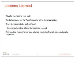 Lessons Learned

•   Plan for the hosting very early

•   Find champions for the WordPress site within the organization

•   Train developers to be self-sufﬁcient

    •   Internal culture that allows development = good

•   Nothing that “called home” was allowed inside the ﬁrewall (so no automatic
    upgrades)




             www.techliminal.com            18                      Content © 2012, Tech Liminal
 