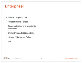 Enterprise!

•   Lots of people (>150)

    •   Departments / siloes

•   Communication and standards
    directives

•   Ownership and responsibility

    •   Laws / (Sarbanes Oxley)

    •   IT




             www.techliminal.com   4   Content © 2012, Tech Liminal
 