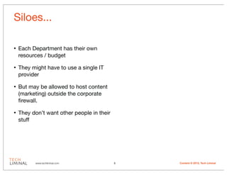 Siloes...

•   Each Department has their own
    resources / budget

•   They might have to use a single IT
    provider

•   But may be allowed to host content
    (marketing) outside the corporate
    ﬁrewall.

•   They don’t want other people in their
    stuff




          www.techliminal.com               5   Content © 2012, Tech Liminal
 