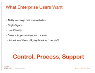 What Enterprise Users Want

•   Ability to change their own websites

•   Single-Signon

•   User-Friendly

•   Ownership, permissions, and process

    •   I don’t want those HR people to touch my stuff!




           Control, Process, Support
             www.techliminal.com            6             Content © 2012, Tech Liminal
 