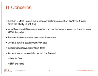 IT Concerns

•   Hosting - Most Enterprise-level organizations are not on LAMP, but many
    have the ability to set it up

•   WordPress MultiSite uses a medium amount of resources (must have its own
    VPS internally)

•   Require Robust service contracts, insurance

•   Off-site hosting (WordPress VIP, etc)

•   Security (sensitive enterprise data)

•   Access to corporate data behind the ﬁrewall

    •   People Search

    •   ERP systems

            www.techliminal.com             7                     Content © 2012, Tech Liminal
 