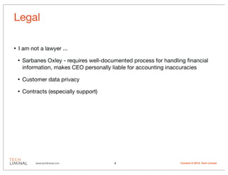 Legal

•   I am not a lawyer ...

    •   Sarbanes Oxley - requires well-documented process for handling ﬁnancial
        information, makes CEO personally liable for accounting inaccuracies

    •   Customer data privacy

    •   Contracts (especially support)




             www.techliminal.com           8                        Content © 2012, Tech Liminal
 