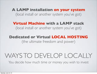 WAYSTO DEVELOP LOCALLY
You decide how much time or money you wish to invest
A LAMP installation on your system
(local install or another system you’ve got)
Virtual Machine with a LAMP stack
(local install or another system you’ve got)
Dedicated or Virtual LOCAL HOSTING
(the ultimate freedom and power)
Saturday, June 15, 13
 