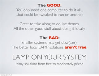 LAMP ONYOUR SYSTEM
Many solutions from free to moderately priced
The GOOD:
You only need one computer to do it all...
...but could be tweaked to run on another.
Great to take along to do live demos.
All the other good stuff about doing it locally.
The BAD:
Smaller systems may get slow(...er).
The better local LAMP solutions aren’t free.
Saturday, June 15, 13
 
