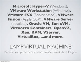 LAMPVIRTUAL MACHINE
Because you get to decide which solution works best for you
Microsoft Hyper-V (Windows),
VMware Workstation (Windows),
VMware ESX (Server based), VMware
Fusion (Apple OSX), VMware Server
(obsolete), Oracle VM, Sun xVM,
Virtuozzo Containers, OpenVZ,
Xen, KVM, VServer,
VirtualBox, ...and more.
Saturday, June 15, 13
 
