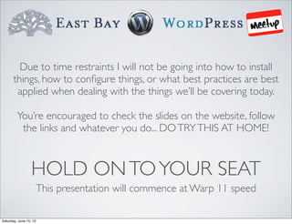 HOLD ONTOYOUR SEAT
This presentation will commence at Warp 11 speed
Due to time restraints I will not be going into how to install
things, how to conﬁgure things, or what best practices are best
applied when dealing with the things we’ll be covering today.
You’re encouraged to check the slides on the website, follow
the links and whatever you do... DOTRYTHIS AT HOME!
Saturday, June 15, 13
 