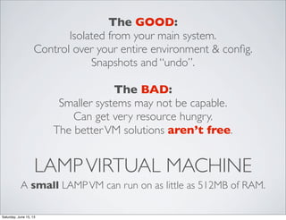 LAMPVIRTUAL MACHINE
A small LAMPVM can run on as little as 512MB of RAM.
The GOOD:
Isolated from your main system.
Control over your entire environment & conﬁg.
Snapshots and “undo”.
The BAD:
Smaller systems may not be capable.
Can get very resource hungry.
The betterVM solutions aren’t free.
Saturday, June 15, 13
 