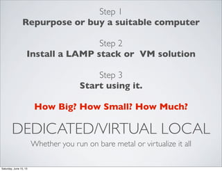 DEDICATED/VIRTUAL LOCAL
Whether you run on bare metal or virtualize it all
Step 1
Repurpose or buy a suitable computer
Step 2
Install a LAMP stack or VM solution
Step 3
Start using it.
How Big? How Small? How Much?
Saturday, June 15, 13
 