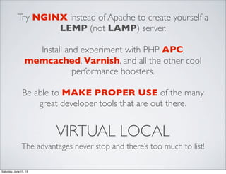 VIRTUAL LOCAL
The advantages never stop and there’s too much to list!
Try NGINX instead of Apache to create yourself a
LEMP (not LAMP) server.
Install and experiment with PHP APC,
memcached, Varnish, and all the other cool
performance boosters.
Be able to MAKE PROPER USE of the many
great developer tools that are out there.
Saturday, June 15, 13
 