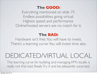 DEDICATED/VIRTUAL LOCAL
The learning curve for building and managingVM’s locally is
really not that bad. Really.Try it and be pleasantly surprised.
The GOOD:
Everything mentioned on slide 19.
Endless possibilities going virtual.
Highest speed and performance.
Online/hosted servers are no match for it.
The BAD:
Hardware isn’t free.You will have to invest.
There’s a learning curve.You will invest time also.
Saturday, June 15, 13
 