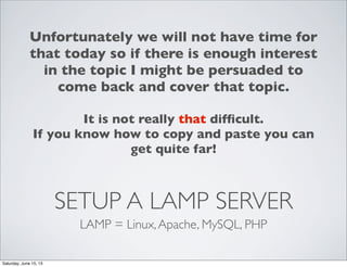 SETUP A LAMP SERVER
LAMP = Linux,Apache, MySQL, PHP
Unfortunately we will not have time for
that today so if there is enough interest
in the topic I might be persuaded to
come back and cover that topic.
It is not really that difﬁcult.
If you know how to copy and paste you can
get quite far!
Saturday, June 15, 13
 