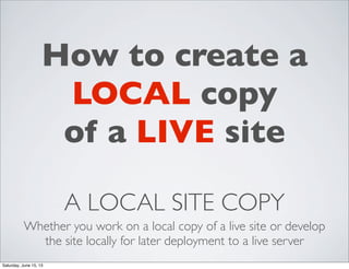 A LOCAL SITE COPY
Whether you work on a local copy of a live site or develop
the site locally for later deployment to a live server
How to create a
LOCAL copy
of a LIVE site
Saturday, June 15, 13
 