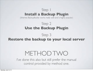 METHODTWO
I’ve done this also but still prefer the manual
control provided by method one.
Step 1
Install a Backup Plugin
(ithemes BackupBuddy works really well and is highly popular)
Step 2
Use the Backup Plugin
Step 3
Restore the backup to your local server
Saturday, June 15, 13
 