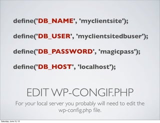 EDIT WP-CONGIF.PHP
For your local server you probably will need to edit the
wp-conﬁg.php ﬁle.
deﬁne('DB_NAME', 'myclientsite');
deﬁne('DB_USER', 'myclientsitedbuser');
deﬁne('DB_PASSWORD', 'magicpass');
deﬁne('DB_HOST', 'localhost');
Saturday, June 15, 13
 