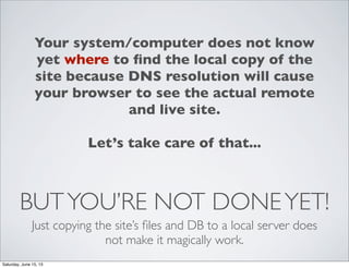 BUTYOU’RE NOT DONEYET!
Just copying the site’s ﬁles and DB to a local server does
not make it magically work.
Your system/computer does not know
yet where to ﬁnd the local copy of the
site because DNS resolution will cause
your browser to see the actual remote
and live site.
Let’s take care of that...
Saturday, June 15, 13
 
