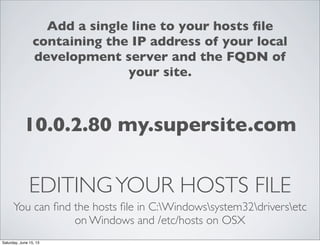 EDITINGYOUR HOSTS FILE
You can ﬁnd the hosts ﬁle in C:Windowssystem32driversetc
on Windows and /etc/hosts on OSX
10.0.2.80 my.supersite.com
Add a single line to your hosts ﬁle
containing the IP address of your local
development server and the FQDN of
your site.
Saturday, June 15, 13
 