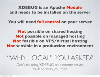 “WHY LOCAL” YOU ASKED?
Don’t try using XDEBUG on a remote server.
You’ll be sorry you tried.
XDEBUG is an Apache Module
and needs to be installed on the server
You will need full control on your server
Not possible on shared hosting
Not possible on managed hosting
Not feasible on VPS/Virtual hosting
Not sensible in a production environment
Saturday, June 15, 13
 