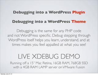 LIVE XDEBUG DEMO
Running off a 15” Mac Retina, 16GB RAM, 768GB SSD
with a 4GB RAM LAMP server onVMware Fusion
Debugging into a WordPress Plugin
Debugging into a WordPress Theme
Debugging is the same for any PHP code
and not WordPress speciﬁc. Debug stepping through
WordPress itself helps you learn, understand, and at
times makes you feel appalled at what you see!
Saturday, June 15, 13
 