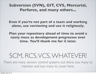 SCM, RCS,VCS,WHATEVER!
There are many version control systems out there, too many to
mention and too many to cover here.
Subversion (SVN), GIT, CVS, Mercurial,
Perforce, and many others...
Even if you’re not part of a team and working
alone, use versioning and use it religiously.
Plan your repository ahead of time to avoid a
nasty mess as development progresses over
time. You’ll thank me for it later.
Saturday, June 15, 13
 