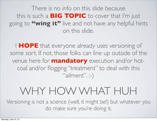 WHY HOW WHAT HUH
Versioning is not a science (well, it might be!) but whatever you
do make sure you’re doing it.
There is no info on this slide because
this is such a BIG TOPIC to cover that I’m just
going to “wing it” live and not have any helpful hints
on this slide.
I HOPE that everyone already uses versioning of
some sort. If not, those folks can line up outside of the
venue here for mandatory execution and/or hot-
coal and/or ﬂogging “treatment” to deal with this
“ailment”. :-)
Saturday, June 15, 13
 
