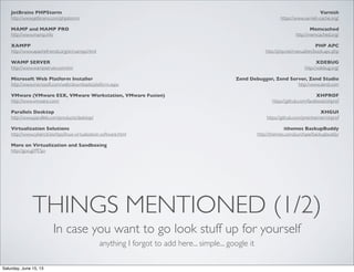 THINGS MENTIONED (1/2)
In case you want to go look stuff up for yourself
JetBrains PHPStorm
http://www.jetbrains.com/phpstorm/
MAMP and MAMP PRO
http://www.mamp.info
XAMPP
http://www.apachefriends.org/en/xampp.html
WAMP SERVER
http://www.wampserver.com/en/
Microsoft Web Platform Installer
http://www.microsoft.com/web/downloads/platform.aspx
VMware (VMware ESX, VMware Workstation, VMware Fusion)
http://www.vmware.com/
Parallels Desktop
http://www.parallels.com/products/desktop/
Virtualization Solutions
http://www.cyberciti.biz/tips/linux-virtualization-software.html
More on Virtualization and Sandboxing
http://goo.gl/PESjo
Varnish
https://www.varnish-cache.org/
Memcached
http://memcached.org/
PHP APC
http://php.net/manual/en/book.apc.php
XDEBUG
http://xdebug.org/
Zend Debugger, Zend Server, Zend Studio
http://www.zend.com
XHPROF
https://github.com/facebook/xhprof
XHGUI
https://github.com/preinheimer/xhprof
ithemes BackupBuddy
http://ithemes.com/purchase/backupbuddy/
anything I forgot to add here... simple... google it
Saturday, June 15, 13
 