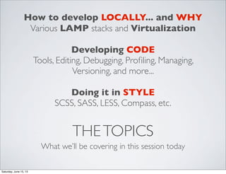 THETOPICS
What we’ll be covering in this session today
How to develop LOCALLY... and WHY
Various LAMP stacks and Virtualization
Developing CODE
Tools, Editing, Debugging, Proﬁling, Managing,
Versioning, and more...
Doing it in STYLE
SCSS, SASS, LESS, Compass, etc.
Saturday, June 15, 13
 