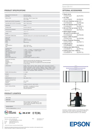 Epson EB-X14
PRODUCT SPECIFICATIONS

OPTIONAL ACCESSORIES

Projection Technology
LCD Panel

3LCD Technology
0.55-inch with MLA

RESOLUTION

XGA (1024 x 768) (4:3 aspect ratio)
Up to 1080p

WHITE LIGHT OUTPUT* Normal/Eco

3000 / 2400 lumens

COLOUR LIGHT OUTPUT* Normal/Eco

3000 / 2400 lumens

CONTRAST

3 000:1

SCREEN SIZE

30-inch to 300-inch

PROJECTION DISTANCE

60-inch screen: 1.8-2.17m

THROW RATIO

1.48-1.77:1

ZOOM

Optical x1.2

KEYSTONE CORRECTION

Automatic vertical ±30°, and manual horizontal adjuster ±30°

LENS TYPE
F Number
Focal Length
Offset
Focus

1.58-1.72
16.9mm-20.28mm
8:1
Manual focus

LAMP
Life (Normal/Eco)
Type

4000 / 5000 hours
200W UHE - E-TORL

Connectivity
Video Input
Computer Input
USB memory device input
3-in-1 USB Display Input
Digital input
Audio Input
Control Input
Epson USB Visualiser Input

1 x RCA, 1 x S-Video, 1 x Component (D-sub 15-pin)
1 x D-sub 15-pin (RGB), 1 x USB 2.0 type B
1 x USB 2.0 type A
1 x USB 2.0 type B
1 x HDMI
1 x RCA (White/Red)
1 x USB 2.0 type B
ELPDC06 (direct connection via USB A)

Advanced Features
Security
Operation
EasyMP PC-Free
Display

•	 pare lamp
S
	 V13H010L67 	
(ELPLP67)
•	 ir Filter
A
	V13H134A32	
(ELPAF32)
•	 0-inch Desktop screen 4:3
5
	V12H002S32	
(ELPSC32)
•	 0-inch Mobile screen 16:9
8
	V12H002S21	
(ELPSC21)
•	 0-inch Pull-up screen 16:10
8
	V12H002S24	
(ELPSC24)
•	
Multi-aspect screen
	 65-inch/74-inch/80-inch
	V12H002S26	
(ELPSC26)
•	 pson USB Visualiser
E
	V12H321003	
(ELPDC06)
•	 pson Desktop Visualiser
E
	V12H377060	
(ELPDC11)
•	 eiling Mount
C
	V12H003B23	
(ELPMB23)
•	 eiling pipe 668-918mm
C
	V12H003P13	
(ELPFP13)
•	 eiling pipe 918-1168mm
C
	V12H003P14	
(ELPFP14)

Padlock  security cable hole, Kensington lock, password protection
Direct Power On/Off, Instant Off, AV Mute Slide
Photo viewer via USB type A (compatible with JPEG/PNG/GIF/BMP)
8 colour modes

LANGUAGES

English / French / German / Italian / Spanish / Dutch / Portuguese / Russian /
Swedish / Norwegian / Finnish / Danish / Bulgarian / Polish / Hungarian / Czech /
Slovak / Romanian / Croatian / Slovenian / Ukrainian / Catalan / Greek / Turkish /
Arabic / Hebrew / Hindi / Japanese / Simplified Chinese / Traditional Chinese /
Korean / Thai / Indonesian / Malay / Vietnamese

NOISE LEVEL (Normal/Eco)

37 / 29dB

SOUND

1 x 2W

WEIGHT

2.3kg

DIMENSIONS (W x D x H)

295 x 228 x 77mm

POWER CONSUMPTION
Normal/Eco
Standby

270 / 223W
0.47W

WARRANTY

2 years on main unit; 1 year on lamp

Safety Regulations

IEC 60950-1 1st edition (CE marking)
EMC directive (89/336/EEC)
Recycling regulations

* ISO 21118

PRODUCT LOGISTICS
SKU CODE

V11H434041

BARCODE

8715946488912

WHAT’S IN THE BOX

EB-X14 projector, power cable 1.8m,
computer cable 1.8m, USB cable 2.0 1.8m,
remote control and batteries, carrying case,
user’s manual set

GROSS WEIGHT

4.1kg

CARTON DIMENSIONS (L x W x H)

366 x 338 x 155mm

Compact, portable screens: the ELPSC26 (top) offers
three aspect ratios while the lightweight ELPSC32
(bottom) can be placed directly on your desktop

EB-X14_ds_1GB_11/11

For more information please contact:
Telephone:	
	
E-mail:	
Chat:	
Fax: 	

0871 222 6702 (UK)+
01 436 7742 (Republic of Ireland)
enquiries@epson.co.uk
etalk.epson-europe.com
0871 222 6740

Web:	
www.epson.co.uk
	www.epson.ie

	 alls cost 10p per minute plus network extras.
C

+

Trademarks and registered trademarks are the property of Seiko Epson Corporation or their respective owners.
Product information is subject to change without prior notice.

 