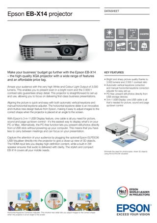 Epson EB-X14 projector

DATASHEET

Make your business’ budget go further with the Epson EB-X14
– the high-quality XGA projector with a wide range of features
and an aﬀordable price tag.

KEY FEATURES

Amaze your audience with the very high White and Colour Light output of 3,000
lumens. this enables you to present even in a bright room and the 3 000:1
contrast ratio guarantees sharp detail. this projector is straightforward to set up
and use, allowing you to focus on delivering first-class business presentations.
Aligning the picture is quick and easy with both automatic vertical keystone and
manual horizontal keystone adjuster. the horizontal keystone slider is an innovative
and intuitive new design feature from Epson, making it easy to adjust images to the
correct shape when the projector is placed at an angle to the screen.

• Bright and sharp picture quality thanks to
3,000 lumens and 3 000:1 contrast ratio
• Automatic vertical keystone correction
and manual horizontal keystone correction
adjuster for easy set-up
• PC-free: present still photos directly from
USB storage devices
• 3-in-1 USB Display: one USB cable is all
that’s needed for picture, sound and page
up/down control

With Epson’s 3-in-1 USB Display feature, one cable is all you need for picture,
sound and page up/down control - it’s the easiest way to display what’s on your
PC or Mac. Alternatively, the PC-free function lets you present still photos directly
from a USB stick without powering up your computer. this means that you have
less to carry between meetings and can focus on your presentation.
Capture the attention of your audience by plugging the optional Epson ELPDC06
USB Visualiser directly into the projector to give a close-up view of 3D objects.
the HDMi input lets you display high-definition content, while a built-in 2W
speaker ensures that audio is delivered with clarity. the stylish and compact
EB-X14 covers all your mobile needs.

Horizontal Keystone Correction Adjuster: this intuitive new slider lets you adjust images to the correct shape
when the projector is at an angle to the screen

Eliminate the need for photocopies: share 3D objects
using the ELPDC06 visualiser

 