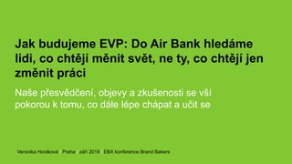 Jak budujeme EVP: Do Air Bank hledáme
lidi, co chtějí měnit svět, ne ty, co chtějí jen
změnit práci
Naše přesvědčení, objevy a zkušenosti se vší
pokorou k tomu, co dále lépe chápat a učit se
Veronika Horáková / Praha / září 2019 / EBX konference Brand Bakers
 