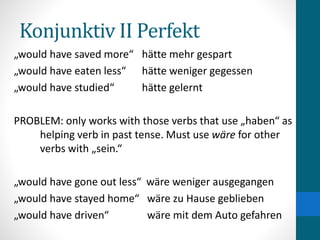 Konjunktiv II Perfekt
„would have saved more“ hätte mehr gespart
„would have eaten less“ hätte weniger gegessen
„would have studied“ hätte gelernt
PROBLEM: only works with those verbs that use „haben“ as
helping verb in past tense. Must use wäre for other
verbs with „sein.“
„would have gone out less“ wäre weniger ausgegangen
„would have stayed home“ wäre zu Hause geblieben
„would have driven“ wäre mit dem Auto gefahren
 