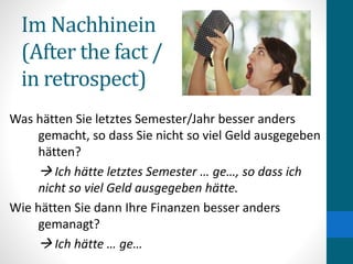 Im Nachhinein
(After the fact /
in retrospect)
Was hätten Sie letztes Semester/Jahr besser anders
gemacht, so dass Sie nicht so viel Geld ausgegeben
hätten?
 Ich hätte letztes Semester … ge…, so dass ich
nicht so viel Geld ausgegeben hätte.
Wie hätten Sie dann Ihre Finanzen besser anders
gemanagt?
 Ich hätte … ge…
 