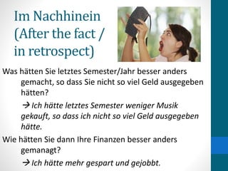 Im Nachhinein
(After the fact /
in retrospect)
Was hätten Sie letztes Semester/Jahr besser anders
gemacht, so dass Sie nicht so viel Geld ausgegeben
hätten?
 Ich hätte letztes Semester weniger Musik
gekauft, so dass ich nicht so viel Geld ausgegeben
hätte.
Wie hätten Sie dann Ihre Finanzen besser anders
gemanagt?
 Ich hätte mehr gespart und gejobbt.
 