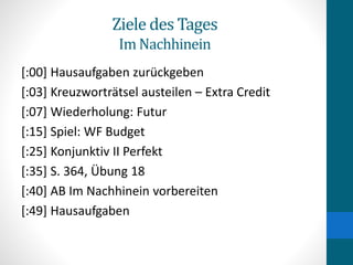 Ziele des Tages
Im Nachhinein
[:00] Hausaufgaben zurückgeben
[:03] Kreuzworträtsel austeilen – Extra Credit
[:07] Wiederholung: Futur
[:15] Spiel: WF Budget
[:25] Konjunktiv II Perfekt
[:35] S. 364, Übung 18
[:40] AB Im Nachhinein vorbereiten
[:49] Hausaufgaben
 