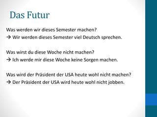 Das Futur
Was werden wir dieses Semester machen?
 Wir werden dieses Semester viel Deutsch sprechen.
Was wirst du diese Woche nicht machen?
 Ich werde mir diese Woche keine Sorgen machen.
Was wird der Präsident der USA heute wohl nicht machen?
 Der Präsident der USA wird heute wohl nicht jobben.
 