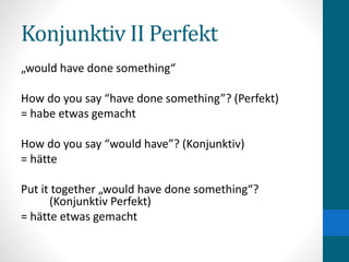 Konjunktiv II Perfekt
„would have done something“
How do you say “have done something”? (Perfekt)
= habe etwas gemacht
How do you say “would have”? (Konjunktiv)
= hätte
Put it together „would have done something“?
(Konjunktiv Perfekt)
= hätte etwas gemacht
 