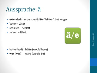 Aussprache: ä
• extended short e sound: like “bEtter” but longer
• Vater – Väter
• schlafen – schläft
• fahren – fährt
• hatte (had) hätte (would have)
• war (was) wäre (would be)
Sept17Session13
 