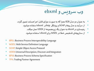 ‫و‬‫یس‬‫و‬‫سر‬ ‫وب‬ebxml
•‫مدل‬ ‫دو‬ ‫عنوان‬ ‫به‬B2B‫گردد‬ ‫ر‬‫تصو‬ ‫هستند‬ ‫ا‬‫ر‬‫اج‬‫قابل‬ ‫ی‬‫مواز‬ ‫ت‬‫ر‬‫صو‬ ‫به‬‫که‬ ‫ا‬‫ز‬‫مج‬.
•‫پیغام‬ ‫مدل‬ ‫و‬ ‫آیند‬‫ر‬‫س‬ ‫از‬SOAP‫تکل‬‫و‬‫پر‬ ‫و‬http‫در‬ebxml‫میشود‬‫استفاده‬.
•‫در‬ ‫ی‬‫جیستر‬‫ر‬ebxml‫از‬ ‫یرمجموعه‬‫ز‬ ‫یک‬‫عنوان‬ ‫به‬UDDI‫میکند‬ ‫عمل‬.
•‫در‬ ‫خطا‬‫تشخیص‬ ‫یوهای‬‫ر‬‫سنا‬ ‫از‬WSDL‫ای‬‫ر‬‫ب‬ebxml‫میشود‬‫استفاده‬.
• BPEL: Business Process Interoperability Language
• WSDL: Web ServiceDefinition Language
• SOAP: Simple Object Access Protocol
• UDDI: Universal Description, Discover and Integration
• BPSS: Business Process Schema Specification
• TPA: Trading Partner Agreement
 