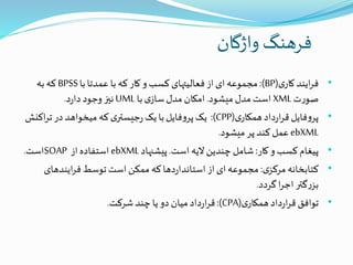 ‫واژگان‬ ‫فرهنگ‬
•‫ی‬‫کار‬‫ایند‬‫ر‬‫ف‬(BP:)‫با‬‫عمدتا‬ ‫با‬ ‫که‬‫کار‬‫و‬ ‫کسب‬‫فعالیتهای‬‫از‬‫ای‬ ‫مجموعه‬BPSS‫به‬‫که‬
‫ت‬‫ر‬‫صو‬XML‫میشود‬ ‫مدل‬ ‫است‬.‫با‬‫ی‬‫ساز‬‫مدل‬ ‫امکان‬UML‫د‬‫ر‬‫دا‬‫وجود‬‫نیز‬.
•‫ی‬‫همکار‬‫داد‬‫ر‬‫ا‬‫ر‬‫ق‬‫فایل‬‫و‬‫پر‬(CPP:)‫اک‬‫ر‬‫ت‬‫در‬‫میخواهد‬ ‫که‬‫ی‬‫جیستر‬‫ر‬‫یک‬‫با‬‫فایل‬‫و‬‫پر‬‫یک‬‫نش‬
ebXML‫میشود‬‫پر‬ ‫کند‬‫عمل‬.
•‫کار‬‫و‬ ‫کسب‬‫پیغام‬:‫است‬ ‫الیه‬‫چندین‬ ‫شامل‬.‫پیشنهاد‬ebXML‫از‬ ‫استفاده‬SOAP‫است‬.
•‫ی‬‫مرکز‬‫کتابخانه‬:‫ایندهای‬‫ر‬‫ف‬‫توسط‬‫است‬‫ممکن‬ ‫که‬‫دها‬‫ر‬‫استاندا‬‫از‬‫ای‬‫مجموعه‬
‫گردد‬‫ا‬‫ر‬‫اج‬‫گتر‬‫ر‬‫بز‬.
•‫ی‬‫همکار‬‫داد‬‫ر‬‫ا‬‫ر‬‫ق‬‫توافق‬(CPA:)‫شرکت‬‫چند‬‫یا‬‫دو‬ ‫میان‬‫داد‬‫ر‬‫ا‬‫ر‬‫ق‬.
 